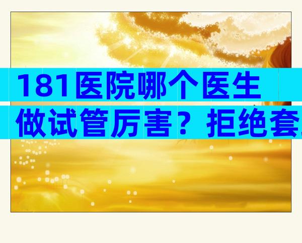 181医院哪个医生做试管厉害？拒绝套路