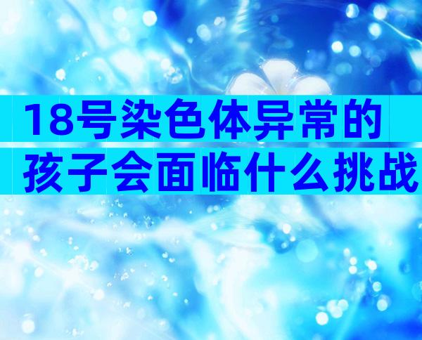 18号染色体异常的孩子会面临什么挑战？解析三体原因