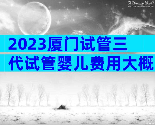 2023厦门试管三代试管婴儿费用大概多少？厦门试管试管条件有什么？