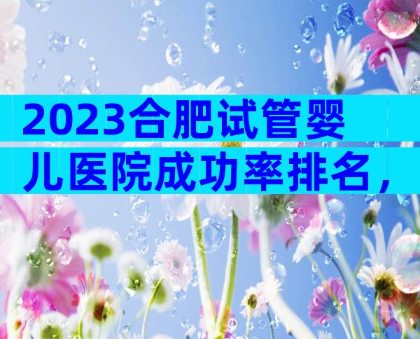 2023合肥试管婴儿医院成功率排名，附3家试管医院费用及成功率！