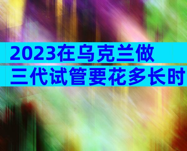 2023在乌克兰做三代试管要花多长时间？