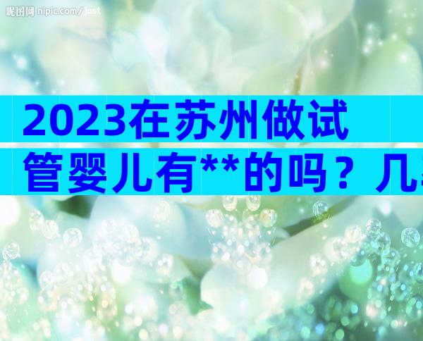 2023在苏州做试管婴儿有**的吗？几率高不高？