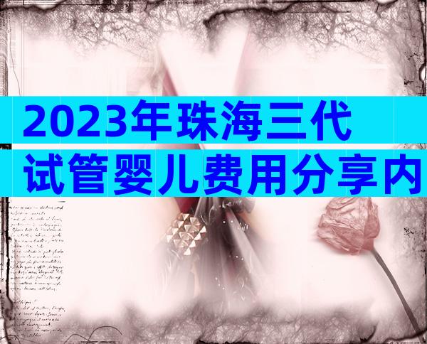 2023年珠海三代试管婴儿费用分享内附成功率评估