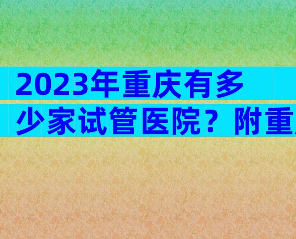 2023年重庆有多少家试管医院？附重庆试管婴儿医院详情！