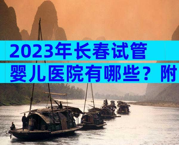 2023年长春试管婴儿医院有哪些？附试管婴儿医院前五排名名单！