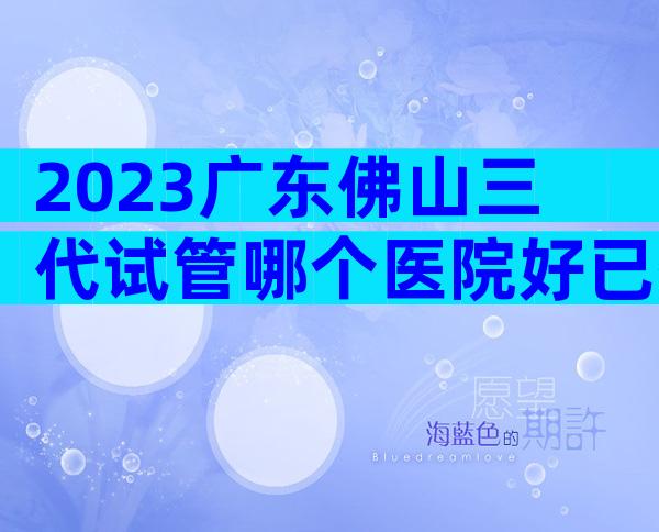 2023广东佛山三代试管哪个医院好已揭晓！
