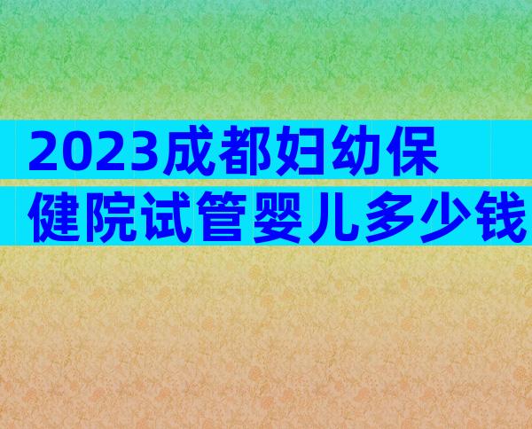 2023成都妇幼保健院试管婴儿多少钱，内附费用参考及成功率参考