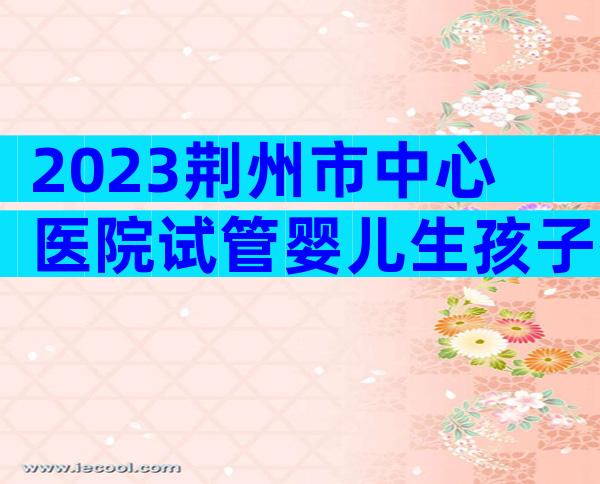 2023荆州市中心医院试管婴儿生孩子指南，附三代成功率预估