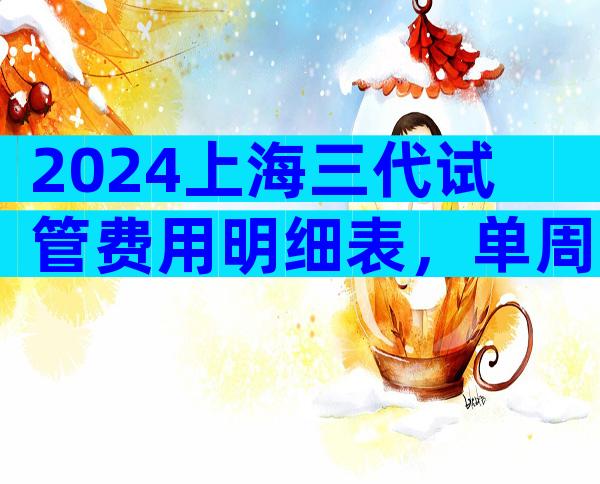 2024上海三代试管费用明细表，单周期试管价格参考？