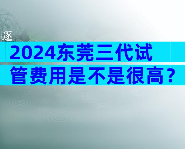 2024东莞三代试管费用是不是很高？附费用构成