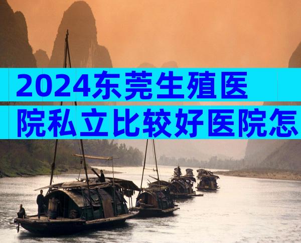 2024东莞生殖医院私立比较好医院怎么选择