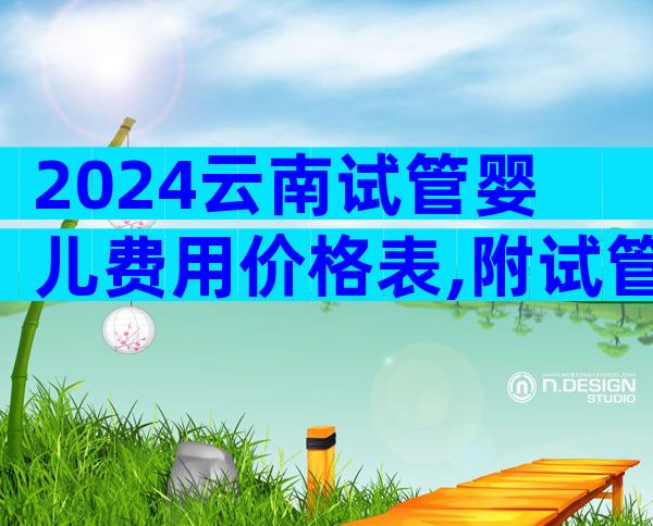 2024云南试管婴儿费用价格表,附试管费用明细!