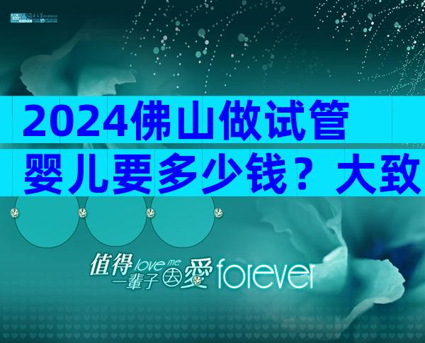 2024佛山做试管婴儿要多少钱？大致需要15万-20万