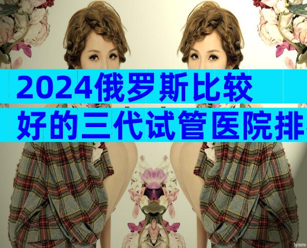 2024俄罗斯比较好的三代试管医院排名前十公布