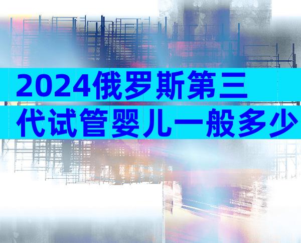 2024俄罗斯第三代试管婴儿一般多少费用？费用明细表介绍