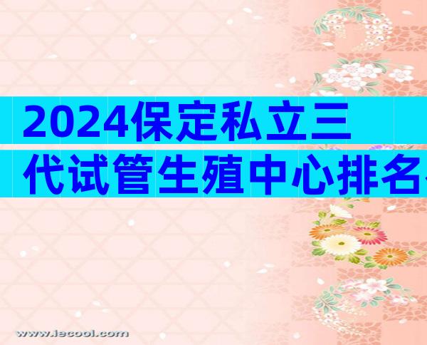 2024保定私立三代试管生殖中心排名在这！