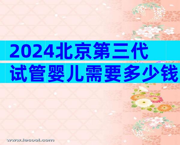 2024北京第三代试管婴儿需要多少钱费用？三代真实花费高达十几万