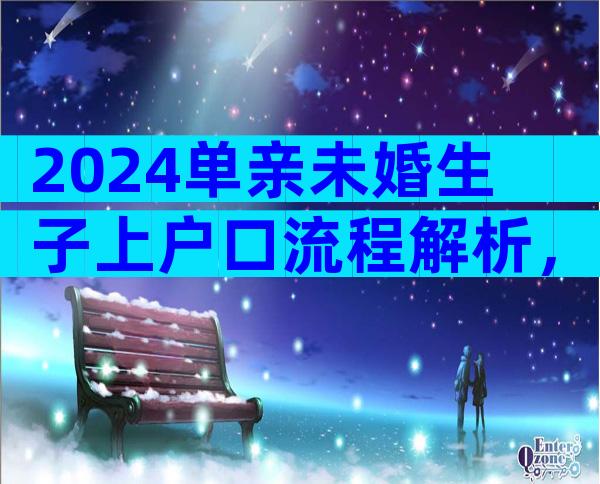 2024单亲未婚生子上户口流程解析，单亲未婚生子上户口