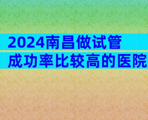 2024南昌做试管成功率比较高的医院大全