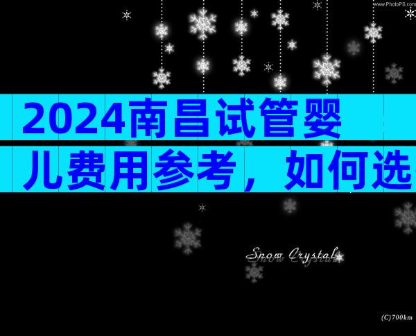 2024南昌试管婴儿费用参考，如何选择正规的