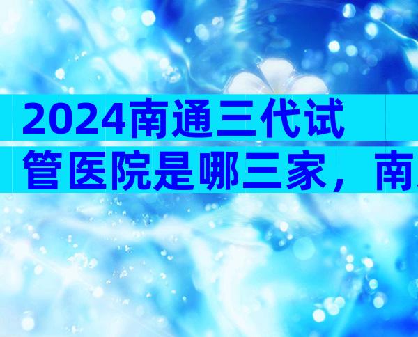 2024南通三代试管医院是哪三家，南通哪个试管医院好一些