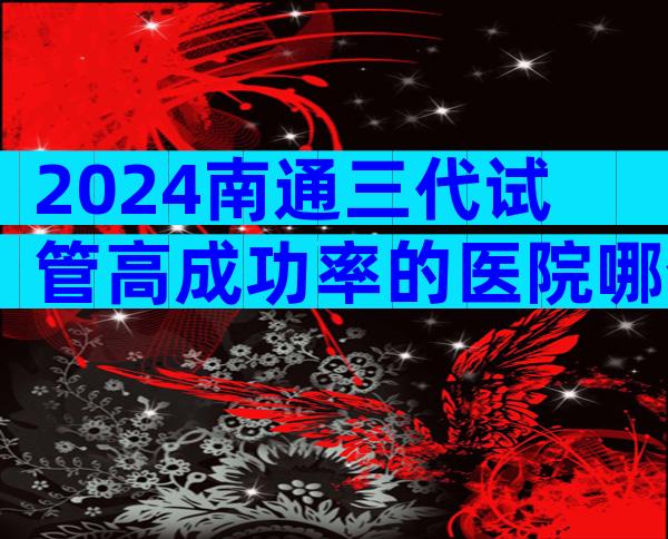 2024南通三代试管高成功率的医院哪个比较好？