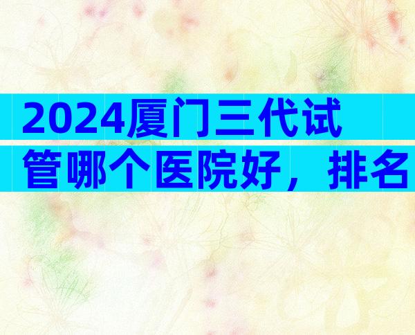 2024厦门三代试管哪个医院好，排名已公布