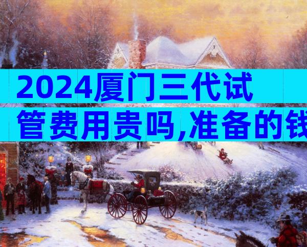 2024厦门三代试管费用贵吗,准备的钱够了吗？