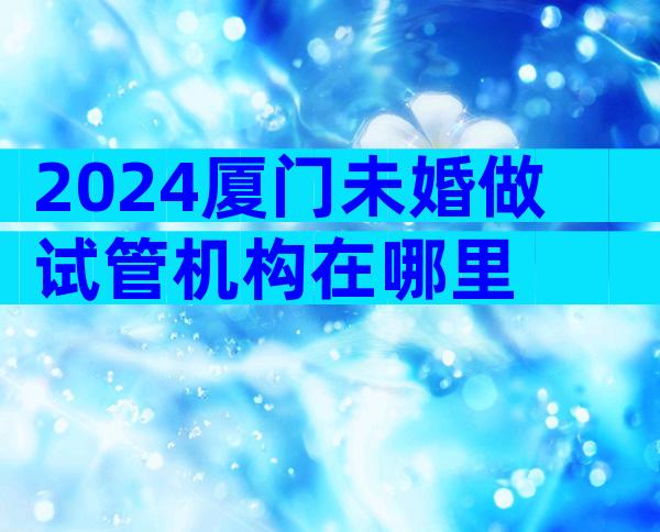 2024厦门未婚做试管机构在哪里