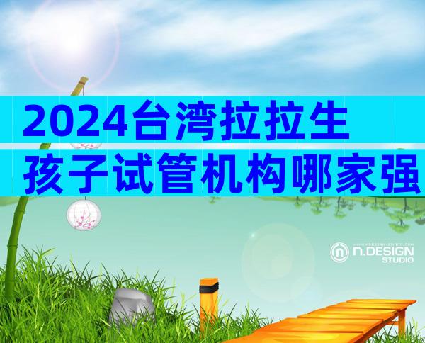 2024台湾拉拉生孩子试管机构哪家强？台湾拉拉试管医院推荐