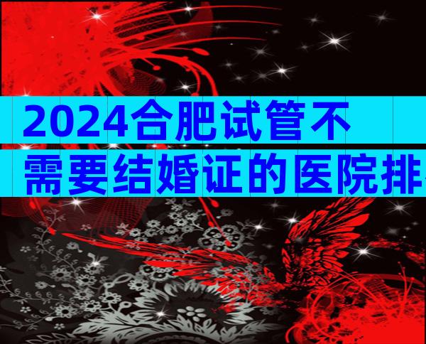 2024合肥试管不需要结婚证的医院排名前十公布