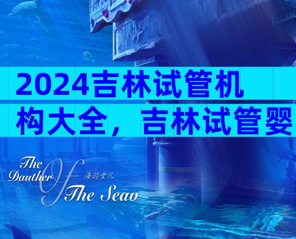 2024吉林试管机构大全，吉林试管婴儿生子机构推荐