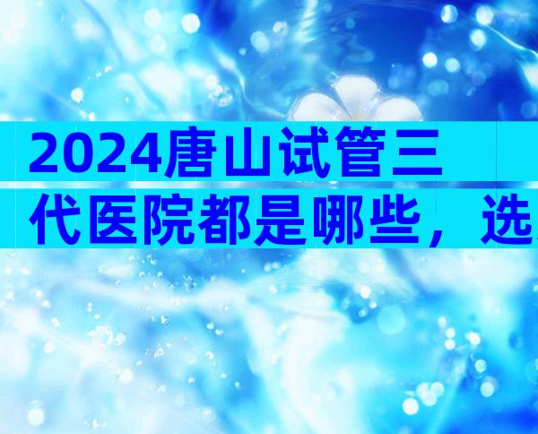 2024唐山试管三代医院都是哪些，选对医院很重要