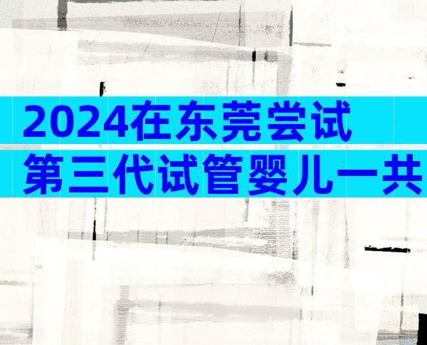 2024在东莞尝试第三代试管婴儿一共需要多少钱？