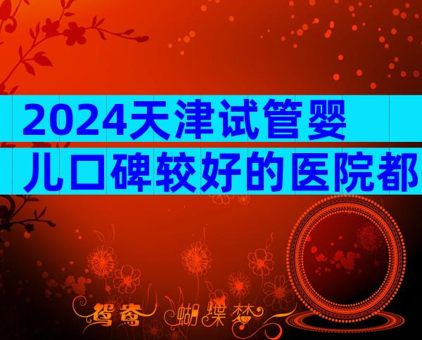 2024天津试管婴儿口碑较好的医院都有谁？这家医院居然上榜