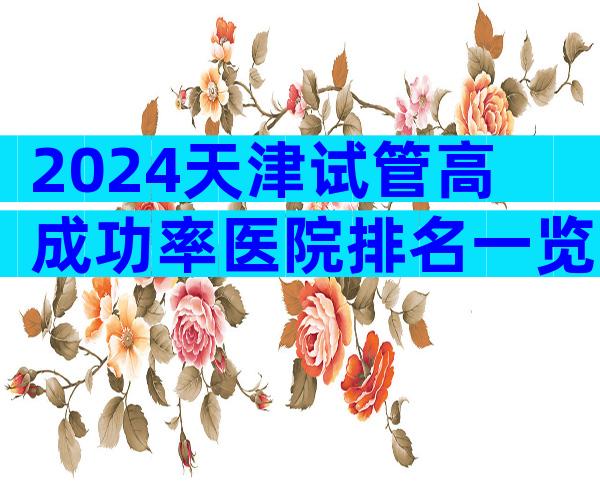 2024天津试管高成功率医院排名一览，该怎么选择