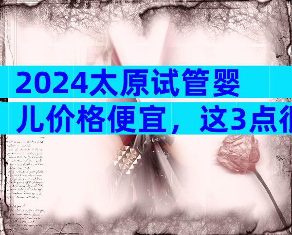 2024太原试管婴儿价格便宜，这3点很重要要弄清