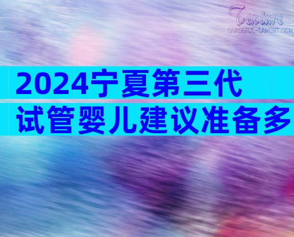 2024宁夏第三代试管婴儿建议准备多少钱？附费用明细详解！