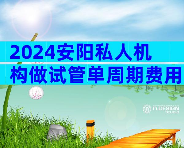 2024安阳私人机构做试管单周期费用多少？听听做过的人怎么说