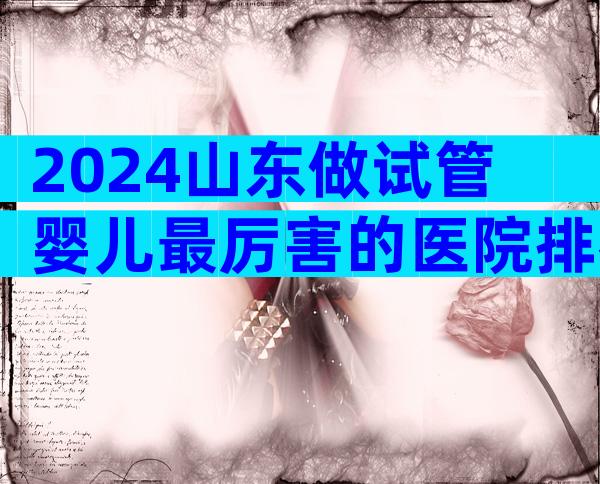 2024山东做试管婴儿最厉害的医院排名分享