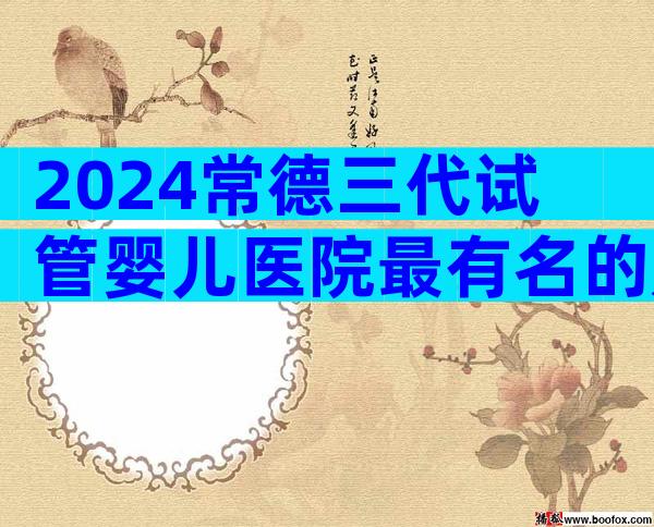 2024常德三代试管婴儿医院最有名的是哪些？