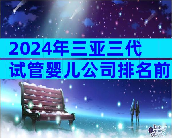 2024年三亚三代试管婴儿公司排名前十公布