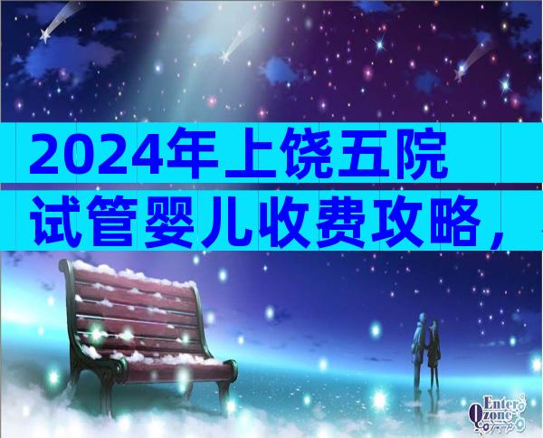 2024年上饶五院试管婴儿收费攻略，看完不花冤枉钱