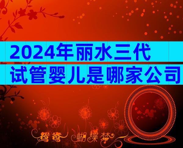 2024年丽水三代试管婴儿是哪家公司？