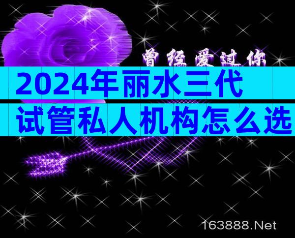 2024年丽水三代试管私人机构怎么选？看看当地姐妹怎么说