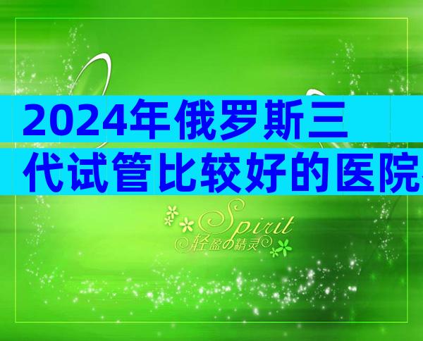 2024年俄罗斯三代试管比较好的医院名单汇总，来看介绍