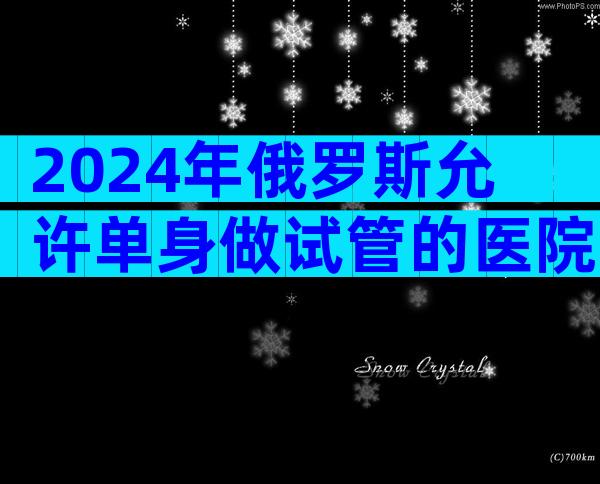 2024年俄罗斯允许单身做试管的医院可靠吗