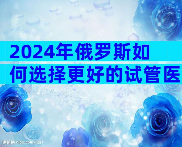 2024年俄罗斯如何选择更好的试管医院？