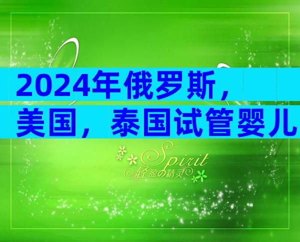 2024年俄罗斯，美国，泰国试管婴儿费用及成功率对比