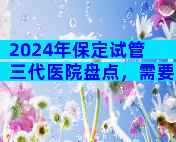 2024年保定试管三代医院盘点，需要注意哪些问题